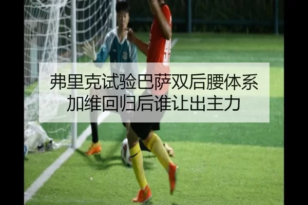 弗里克试验巴萨双后腰体系 加维回归后谁让出主力